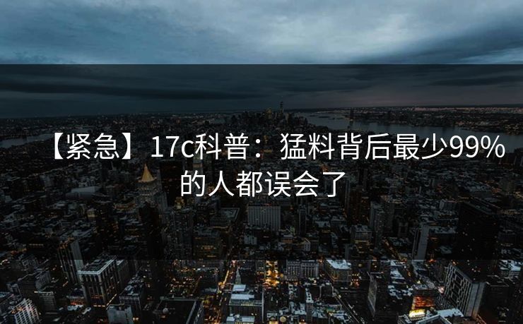 【紧急】17c科普：猛料背后最少99%的人都误会了