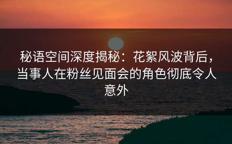 秘语空间深度揭秘：花絮风波背后，当事人在粉丝见面会的角色彻底令人意外