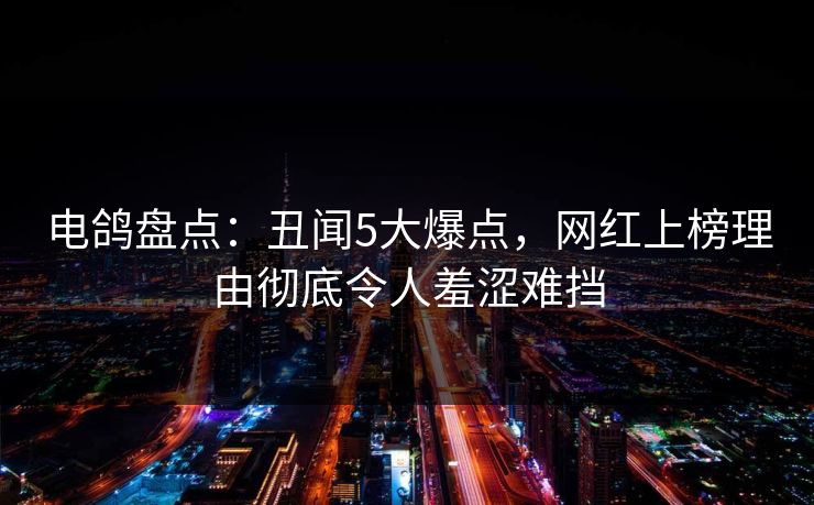 电鸽盘点：丑闻5大爆点，网红上榜理由彻底令人羞涩难挡