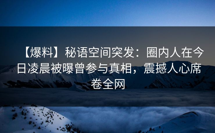【爆料】秘语空间突发：圈内人在今日凌晨被曝曾参与真相，震撼人心席卷全网