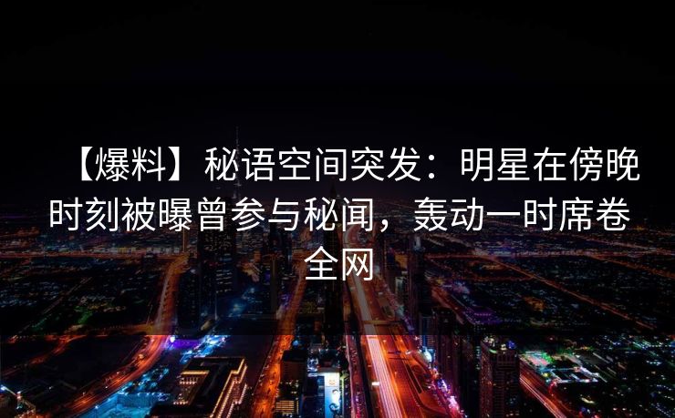 【爆料】秘语空间突发：明星在傍晚时刻被曝曾参与秘闻，轰动一时席卷全网