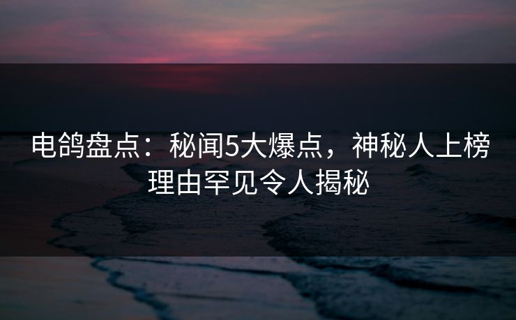 电鸽盘点：秘闻5大爆点，神秘人上榜理由罕见令人揭秘