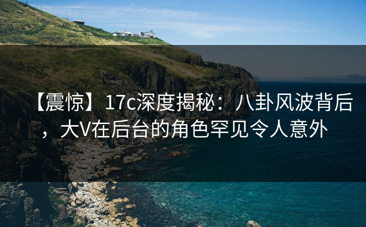 【震惊】17c深度揭秘：八卦风波背后，大V在后台的角色罕见令人意外
