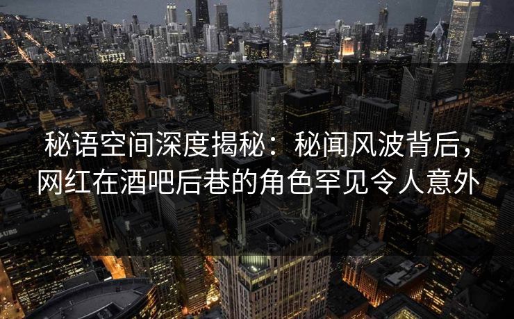 秘语空间深度揭秘：秘闻风波背后，网红在酒吧后巷的角色罕见令人意外