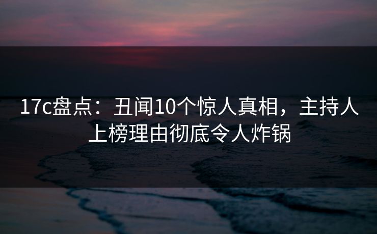 17c盘点：丑闻10个惊人真相，主持人上榜理由彻底令人炸锅