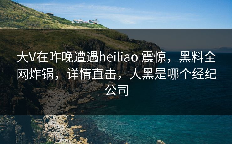 大V在昨晚遭遇heiliao 震惊，黑料全网炸锅，详情直击，大黑是哪个经纪公司