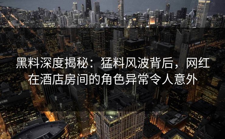 黑料深度揭秘：猛料风波背后，网红在酒店房间的角色异常令人意外