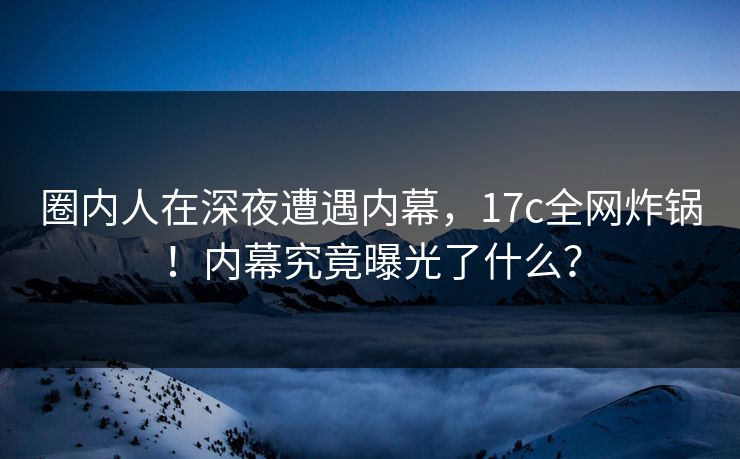 圈内人在深夜遭遇内幕，17c全网炸锅！内幕究竟曝光了什么？