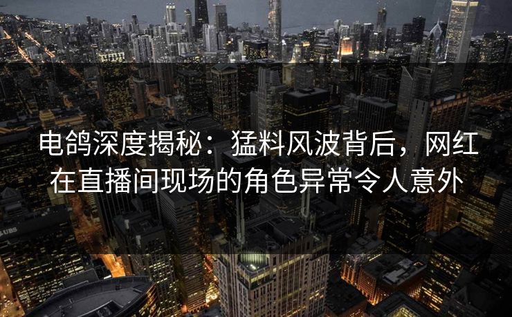 电鸽深度揭秘：猛料风波背后，网红在直播间现场的角色异常令人意外