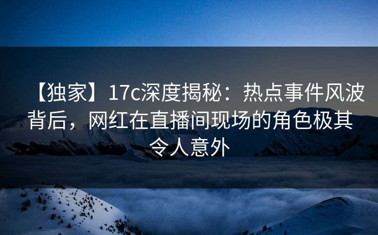 【独家】17c深度揭秘：热点事件风波背后，网红在直播间现场的角色极其令人意外