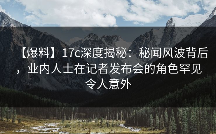 【爆料】17c深度揭秘：秘闻风波背后，业内人士在记者发布会的角色罕见令人意外