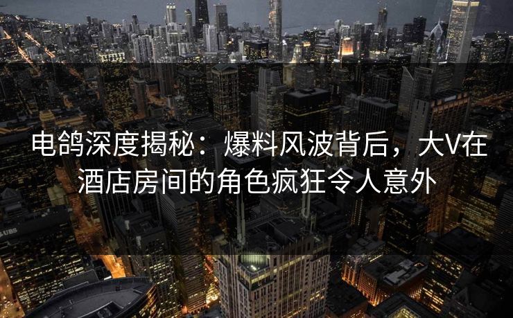 电鸽深度揭秘：爆料风波背后，大V在酒店房间的角色疯狂令人意外