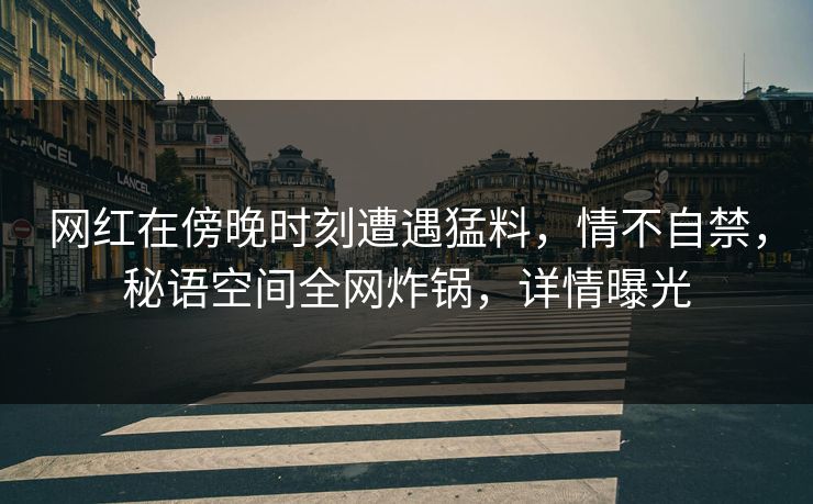 网红在傍晚时刻遭遇猛料,情不自禁,秘语空间全网炸锅,详情曝光