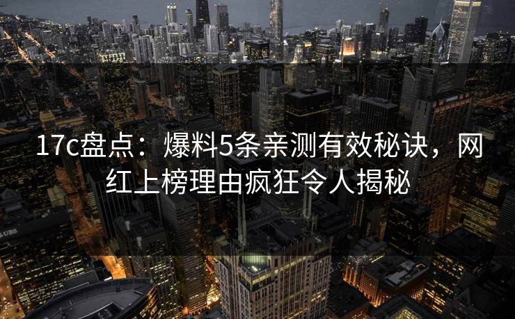 17c盘点：爆料5条亲测有效秘诀，网红上榜理由疯狂令人揭秘