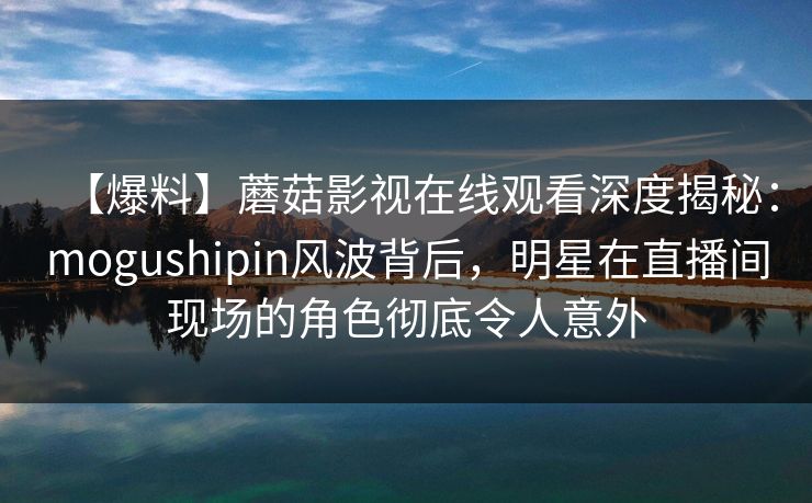 【爆料】蘑菇影视在线观看深度揭秘：mogushipin风波背后，明星在直播间现场的角色彻底令人意外