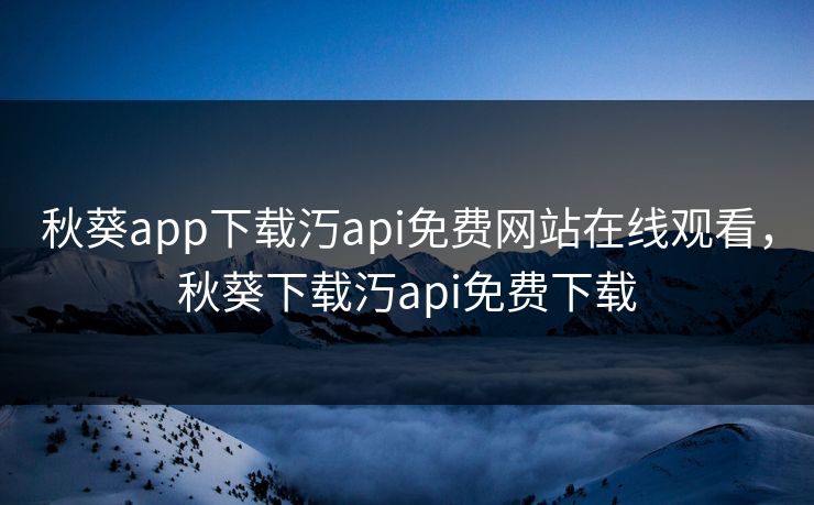 秋葵app下载汅api免费网站在线观看，秋葵下载汅api免费下载