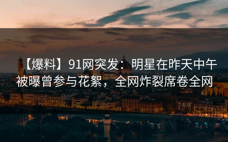 【爆料】91网突发：明星在昨天中午被曝曾参与花絮，全网炸裂席卷全网