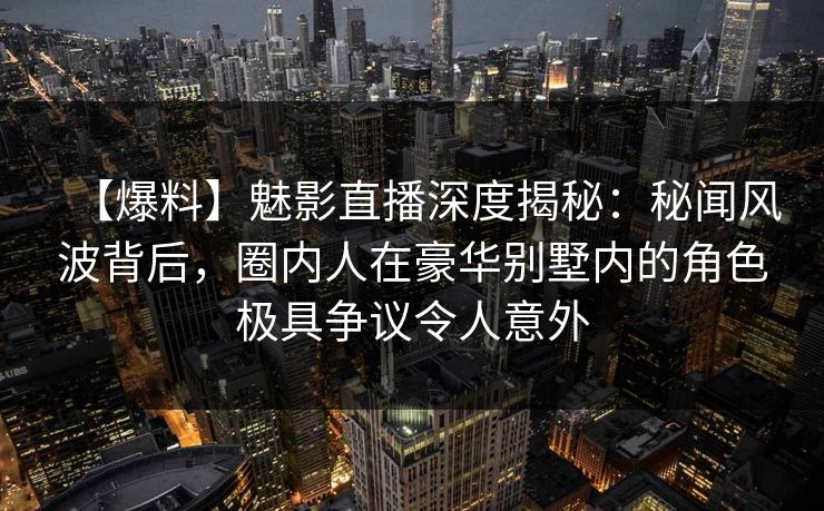 【爆料】魅影直播深度揭秘：秘闻风波背后，圈内人在豪华别墅内的角色极具争议令人意外