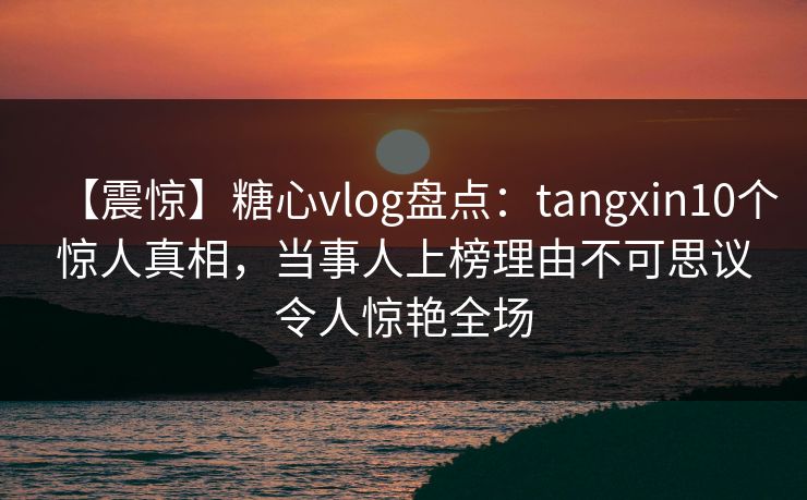 【震惊】糖心vlog盘点：tangxin10个惊人真相，当事人上榜理由不可思议令人惊艳全场