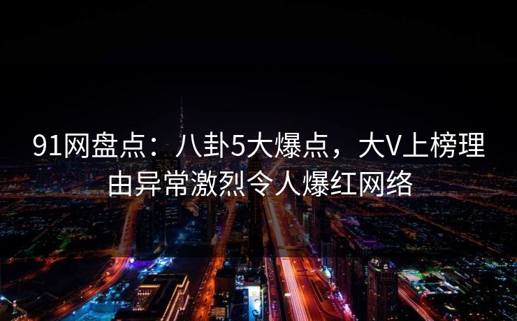 91网盘点：八卦5大爆点，大V上榜理由异常激烈令人爆红网络