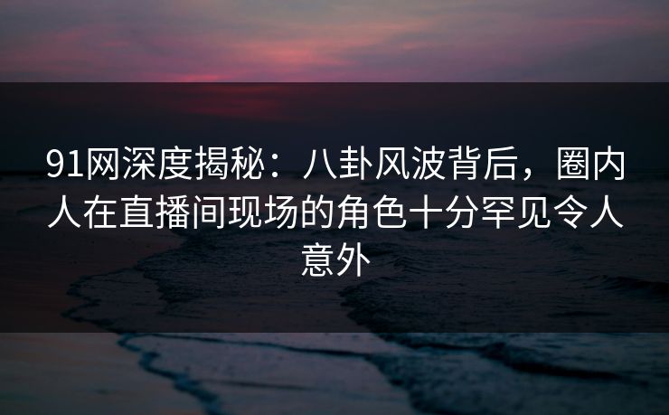 91网深度揭秘：八卦风波背后，圈内人在直播间现场的角色十分罕见令人意外