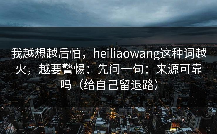 我越想越后怕，heiliaowang这种词越火，越要警惕：先问一句：来源可靠吗（给自己留退路）