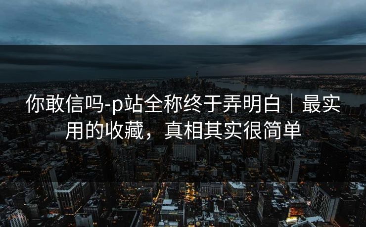 你敢信吗-p站全称终于弄明白|最实用的收藏,真相其实很简单 你敢信吗-p站全称终于弄明白|最实用的收藏,真相其实很简单