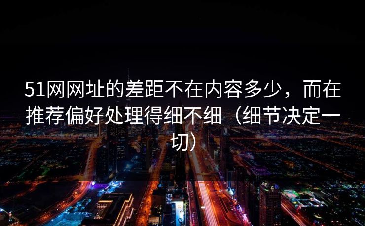 51网网址的差距不在内容多少，而在推荐偏好处理得细不细（细节决定一切）
